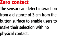 Zero contact The sensor can detect interaction from a distance of 3 cm from the button surface to enable users to mak   