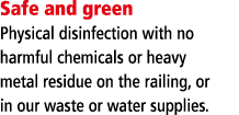 Safe and green Physical disinfection with no harmful chemicals or heavy metal residue on the railing, or in our waste   