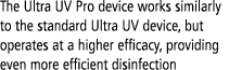 The Ultra UV Pro device works similarly to the standard Ultra UV device, but operates at a higher efficacy, providing   