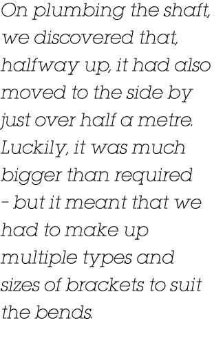On plumbing the shaft, we discovered that, halfway up, it had also moved to the side by just over half a metre  Lucki   