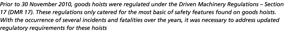 Prior to 30 November 2010, goods hoists were regulated under the Driven Machinery Regulations   Section 17 (DMR 17)     