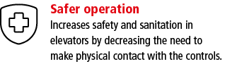 Safer operation Increases safety and sanitation in elevators by decreasing the need to make physical contact with the   