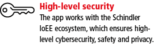 High-level security The app works with the Schindler IoEE ecosystem, which ensures high- level cybersecurity, safety    