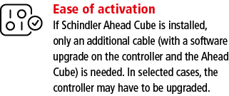 Ease of activation If Schindler Ahead Cube is installed, only an additional cable (with a software upgrade on the con   