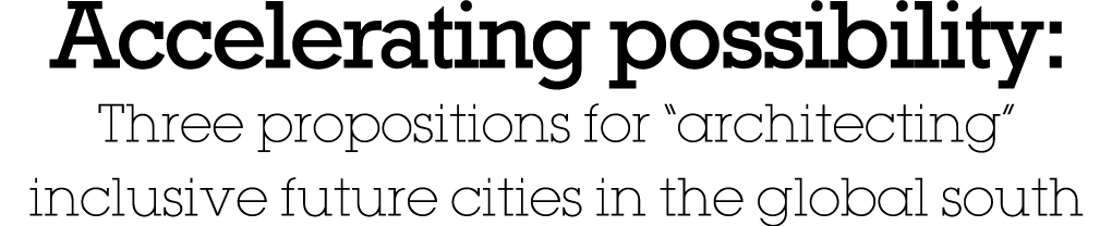 Accelerating possibility: Three propositions for  architecting  inclusive future cities in the global south