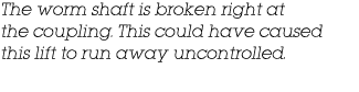 The worm shaft is broken right at the coupling  This could have caused this lift to run away uncontrolled 
