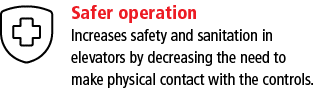 Safer operation Increases safety and sanitation in elevators by decreasing the need to make physical contact with the   