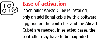 Ease of activation If Schindler Ahead Cube is installed, only an additional cable (with a software upgrade on the con   