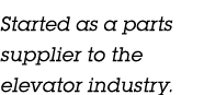 Started as a parts supplier to the elevator industry.