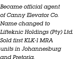 Became official agent of Canny Elevator Co. Name changed to Lifteknic Holdings (Pty) Ltd. Sold first KLK 1 MRA units ...