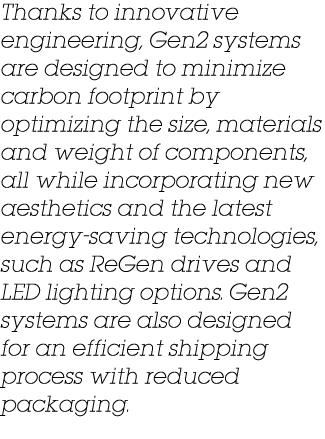 Thanks to innovative engineering, Gen2 systems are designed to minimize carbon footprint by optimizing the size, mate...