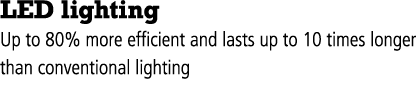 LED lighting Up to 80% more efficient and lasts up to 10 times longer than conventional lighting